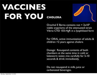 VACCINES
  FOR YOU                    • CHOLERA

                             • Orochol E Berna contains not < 2x109
                               viable organisms of the attenuated strain
                               Vibrio CVD 103-HgR in a lyophilized form


                             • For ORAL active immunization of adults &
                               children >2 years against cholera


                             • Dosage: Resuspend contents of both
                               chambers at the same time in cold or
                               lukewarm water, mix carefully for 5-10
                               seconds & drink immediately.


                             • Do not resuspend in milk, juice or
                               carbonated beverages.
Monday, September 10, 2012
 
