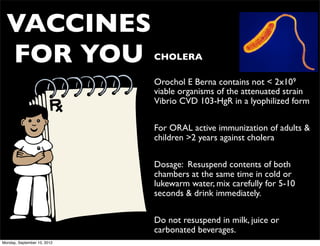 VACCINES
  FOR YOU                    • CHOLERA

                             • Orochol E Berna contains not < 2x109
                               viable organisms of the attenuated strain
                               Vibrio CVD 103-HgR in a lyophilized form


                             • For ORAL active immunization of adults &
                               children >2 years against cholera


                             • Dosage: Resuspend contents of both
                               chambers at the same time in cold or
                               lukewarm water, mix carefully for 5-10
                               seconds & drink immediately.


                             • Do not resuspend in milk, juice or
                               carbonated beverages.
Monday, September 10, 2012
 