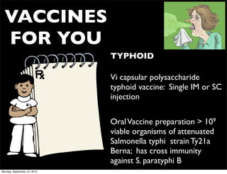 VACCINES
  FOR YOU
                             • TYPHOID

                             • Vi capsular polysaccharide
                               typhoid vaccine: Single IM or SC
                               injection


                             • Oral Vaccine preparation > 109
                               viable organisms of attenuated
                               Salmonella typhi strain Ty21a
                               Berna; has cross immunity
                               against S. paratyphi B
Monday, September 10, 2012
 