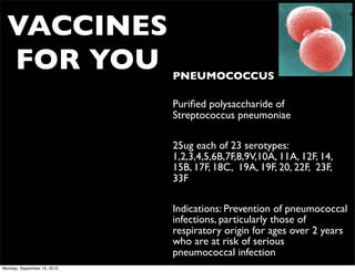 VACCINES
  FOR YOU                    • PNEUMOCOCCUS

                             • Puriﬁed polysaccharide of
                               Streptococcus pneumoniae

                             • 25ug each of 23 serotypes:
                               1,2,3,4,5,6B,7F,8,9V,10A, 11A, 12F, 14,
                               15B, 17F, 18C, 19A, 19F, 20, 22F, 23F,
                               33F

                             • Indications: Prevention of pneumococcal
                               infections, particularly those of
                               respiratory origin for ages over 2 years
                               who are at risk of serious
                               pneumococcal infection
Monday, September 10, 2012
 