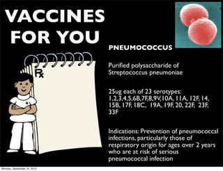 VACCINES
  FOR YOU                    • PNEUMOCOCCUS

                             • Puriﬁed polysaccharide of
                               Streptococcus pneumoniae

                             • 25ug each of 23 serotypes:
                               1,2,3,4,5,6B,7F,8,9V,10A, 11A, 12F, 14,
                               15B, 17F, 18C, 19A, 19F, 20, 22F, 23F,
                               33F

                             • Indications: Prevention of pneumococcal
                               infections, particularly those of
                               respiratory origin for ages over 2 years
                               who are at risk of serious
                               pneumococcal infection
Monday, September 10, 2012
 