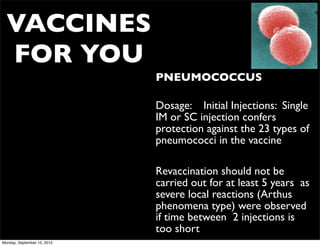 VACCINES
  FOR YOU
                             • PNEUMOCOCCUS

                             • Dosage: Initial Injections: Single
                               IM or SC injection confers
                               protection against the 23 types of
                               pneumococci in the vaccine

                             • Revaccination should not be
                               carried out for at least 5 years as
                               severe local reactions (Arthus
                               phenomena type) were observed
                               if time between 2 injections is
                               too short
Monday, September 10, 2012
 