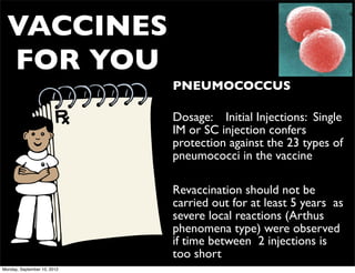 VACCINES
  FOR YOU
                             • PNEUMOCOCCUS

                             • Dosage: Initial Injections: Single
                               IM or SC injection confers
                               protection against the 23 types of
                               pneumococci in the vaccine

                             • Revaccination should not be
                               carried out for at least 5 years as
                               severe local reactions (Arthus
                               phenomena type) were observed
                               if time between 2 injections is
                               too short
Monday, September 10, 2012
 