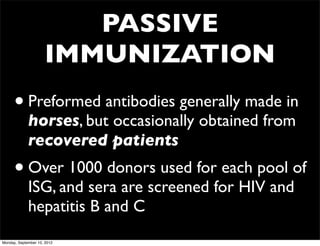 PASSIVE
                     IMMUNIZATION
      • Preformed antibodies generally made in
             horses, but occasionally obtained from
             recovered patients
      • Over 1000 donors used for each pool of
             ISG, and sera are screened for HIV and
             hepatitis B and C
Monday, September 10, 2012
 