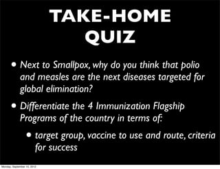 TAKE-HOME
                                QUIZ
      • Next to Smallpox, why do you think that polio
             and measles are the next diseases targeted for
             global elimination?
      • Differentiate the 4 Immunization Flagship
             Programs of the country in terms of:
                 • target group, vaccine to use and route, criteria
                         for success
Monday, September 10, 2012
 
