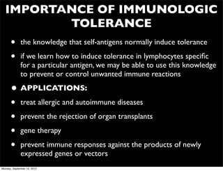 IMPORTANCE OF IMMUNOLOGIC
         TOLERANCE
      •       the knowledge that self-antigens normally induce tolerance

      •       if we learn how to induce tolerance in lymphocytes speciﬁc
              for a particular antigen, we may be able to use this knowledge
              to prevent or control unwanted immune reactions

      • APPLICATIONS:
      • treat allergic and autoimmune diseases
      • prevent the rejection of organ transplants
      • gene therapy
      • prevent immune responses against the products of newly
              expressed genes or vectors
Monday, September 10, 2012
 