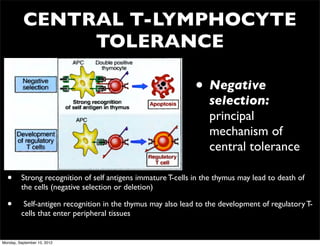CENTRAL T-LYMPHOCYTE
               TOLERANCE

                                                              • Negative
                                                                  selection:
                                                                  principal
                                                                  mechanism of
                                                                  central tolerance

  •      Strong recognition of self antigens immature T-cells in the thymus may lead to death of
         the cells (negative selection or deletion)

  •       Self-antigen recognition in the thymus may also lead to the development of regulatory T-
         cells that enter peripheral tissues


Monday, September 10, 2012
 