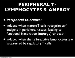 PERIPHERAL T-
         LYMPHOCYTES & ANERGY

      • Peripheral tolerance:
      • induced when mature T cells recognize self
             antigens in peripheral tissues, leading to
             functional inactivation (anergy) or death
      • induced when the self-reactive lymphocytes are
             suppressed by regulatory T cells


Monday, September 10, 2012
 