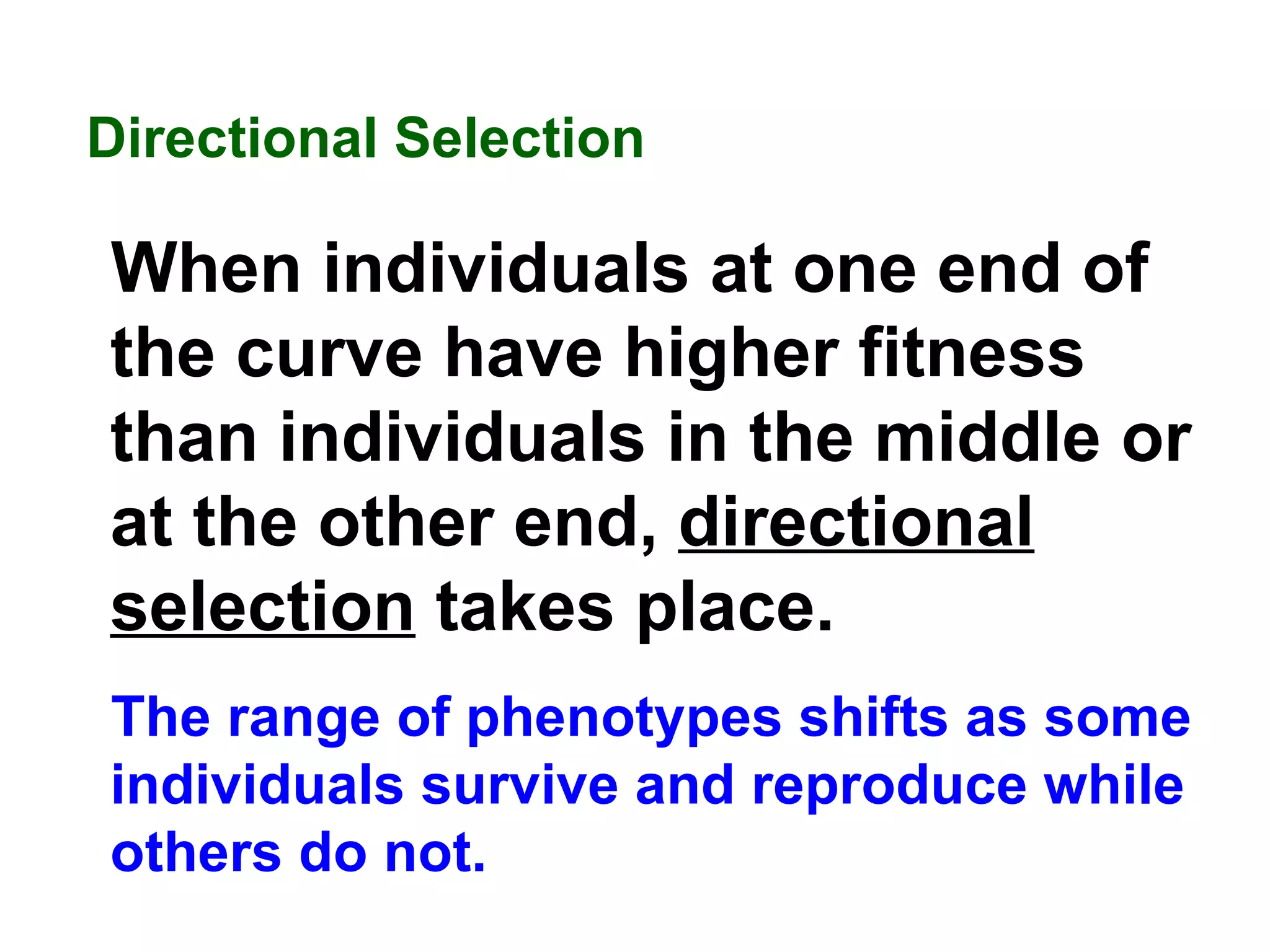 Directional Selection  When individuals at one end of the curve have higher fitness than individuals in the middle or at the other end,  directional selection  takes place.   The range of phenotypes shifts as some individuals survive and reproduce while others do not. 