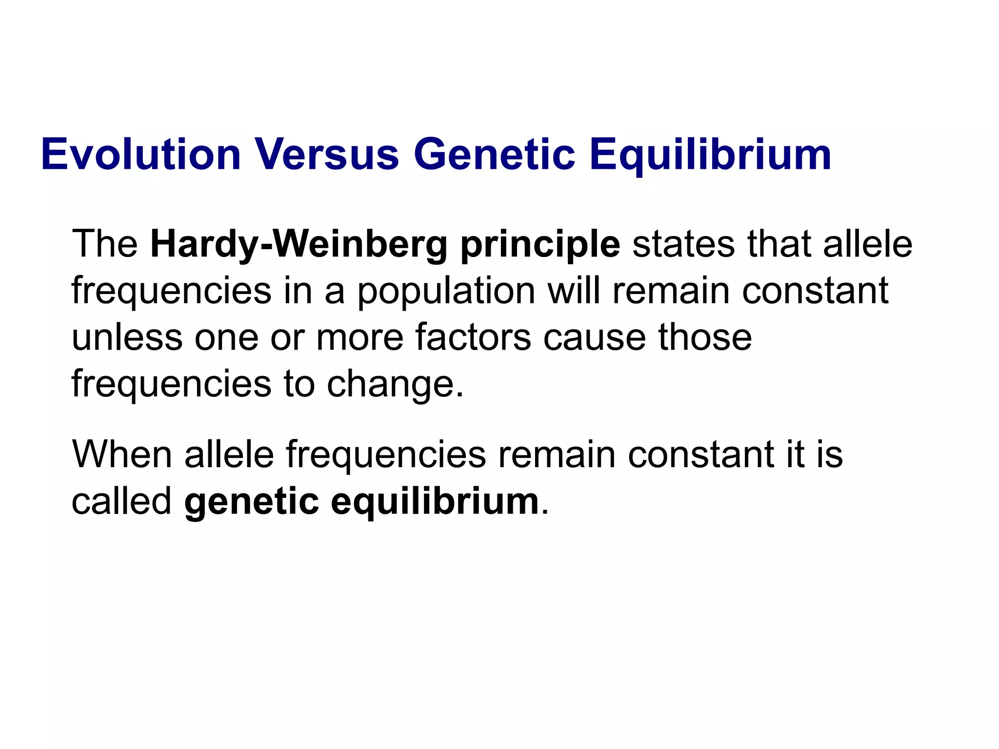 Evolution Versus Genetic Equilibrium The  Hardy-Weinberg principle  states that allele frequencies in a population will remain constant unless one or more factors cause those frequencies to change.  When allele frequencies remain constant it is called  genetic equilibrium .  