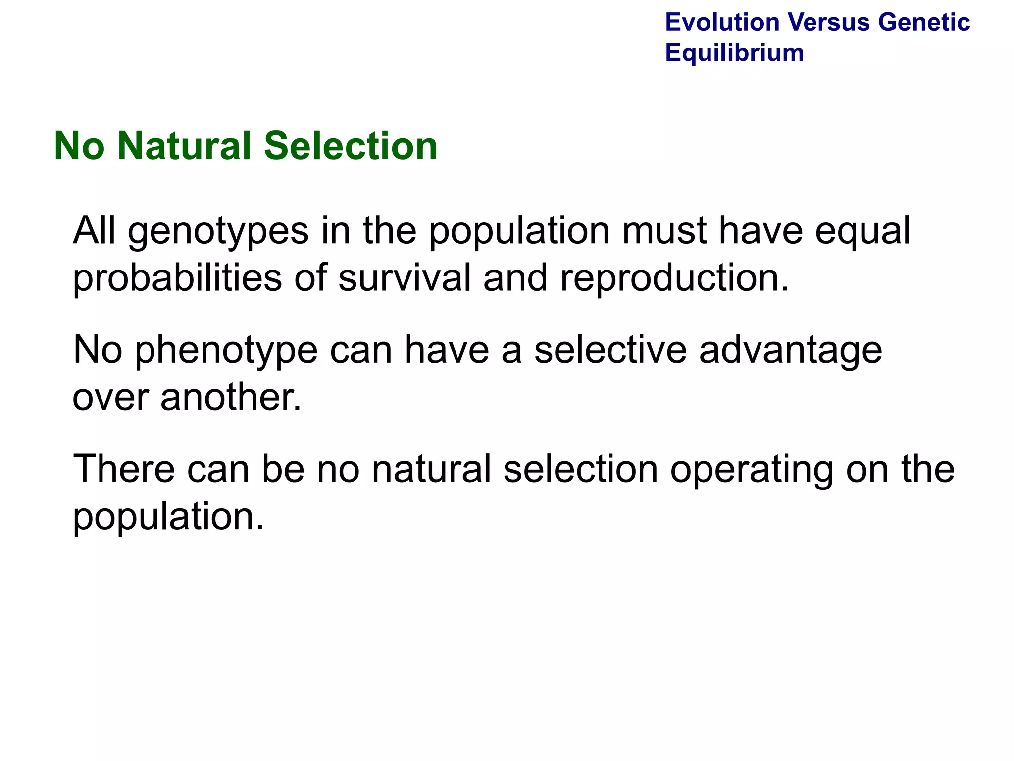 Evolution Versus Genetic Equilibrium No Natural Selection All genotypes in the population must have equal probabilities of survival and reproduction.  No phenotype can have a selective advantage over another.  There can be no natural selection operating on the population.  