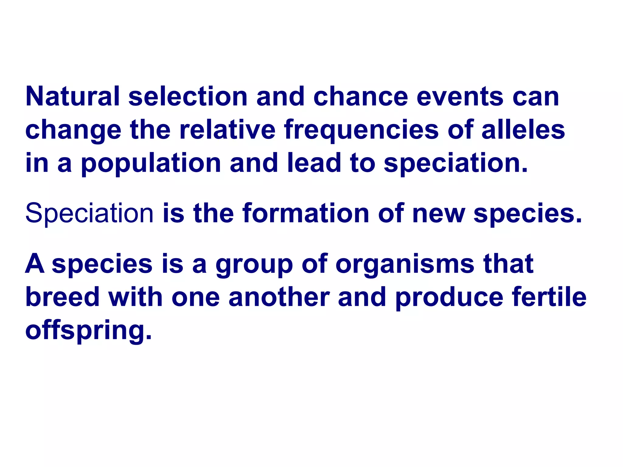 16-3 The Process of Speciation Natural selection and chance events can change the relative frequencies of alleles in a population and lead to speciation. Speciation  is the formation of new species. A species is a group of organisms that breed with one another and produce fertile offspring.  