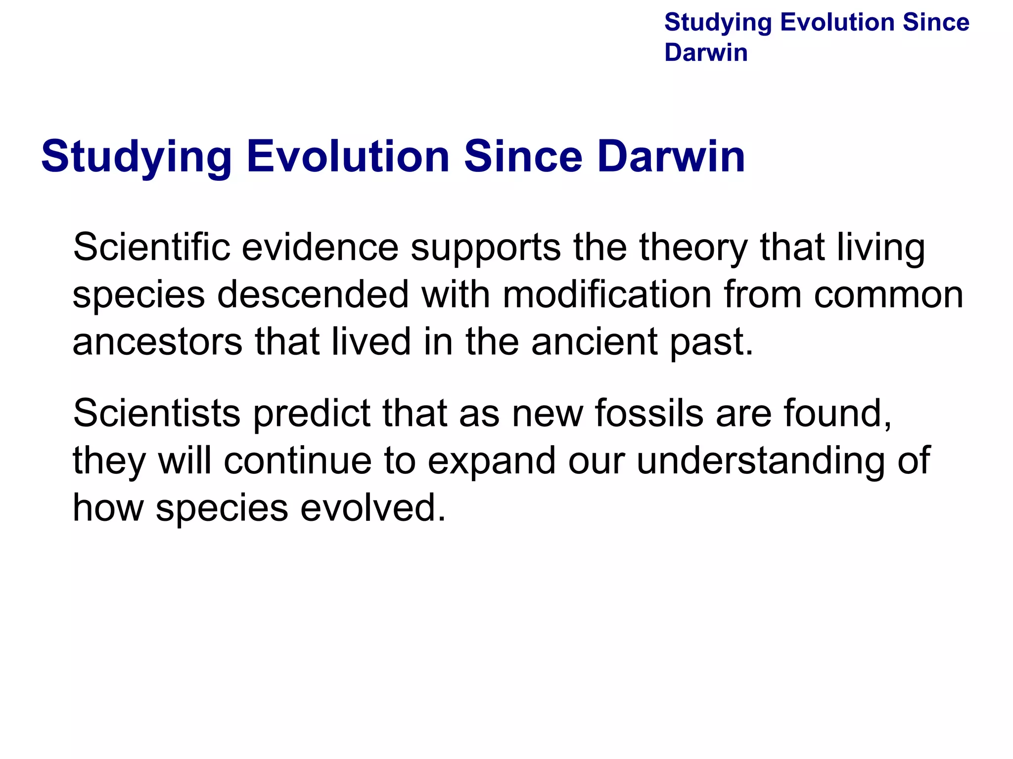 Studying Evolution Since  Darwin Studying Evolution Since Darwin Scientific evidence supports the theory that living species descended with modification from common ancestors that lived in the ancient past. Scientists predict that as new fossils are found, they will continue to expand our understanding of how species evolved. 