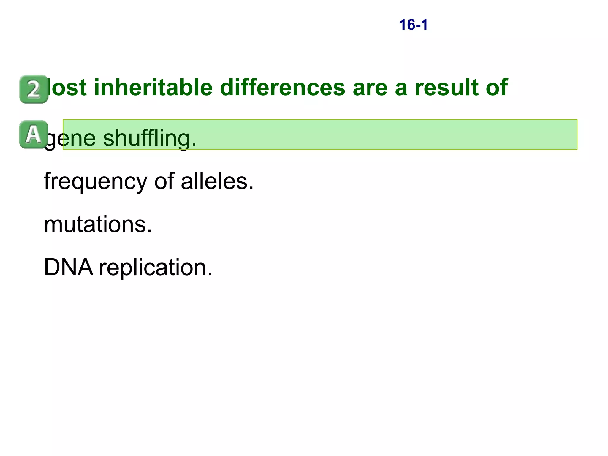 16-1 Most inheritable differences are a result of  gene shuffling. frequency of alleles. mutations. DNA replication. 