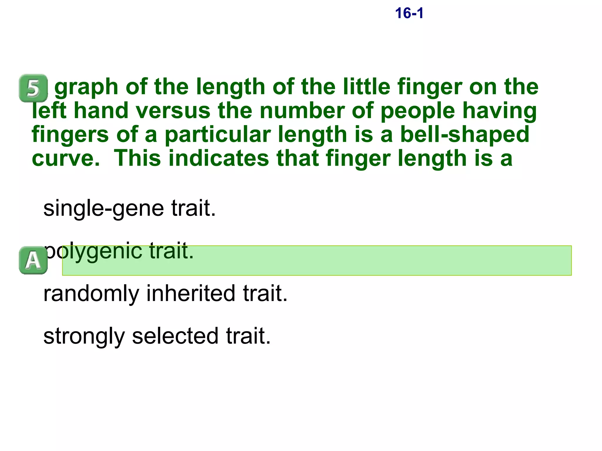 16-1 A graph of the length of the little finger on the left hand versus the number of people having fingers of a particular length is a bell-shaped curve.  This indicates that finger length is a single-gene trait. polygenic trait. randomly inherited trait. strongly selected trait. 