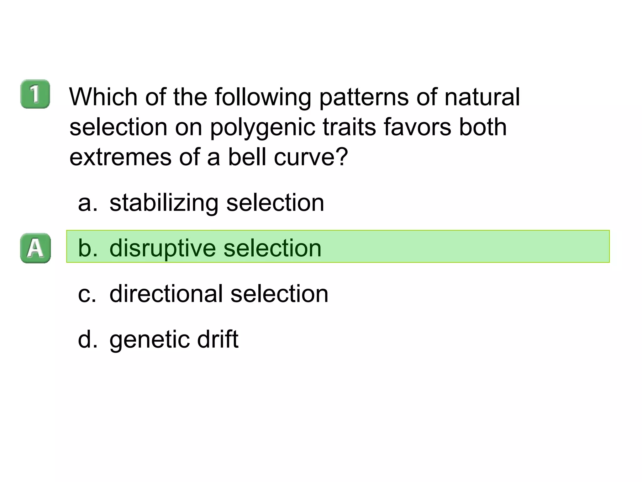 16- 2 Which of the following patterns of natural selection on polygenic traits favors both extremes of a bell curve?  stabilizing selection disruptive selection directional selection genetic drift 
