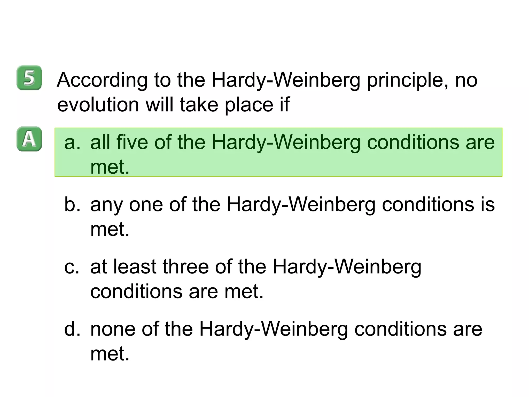 16- 2 According to the Hardy-Weinberg principle, no evolution will take place if all five of the Hardy-Weinberg conditions are met. any one of the Hardy-Weinberg conditions is met. at least three of the Hardy-Weinberg conditions are met. none of the Hardy-Weinberg conditions are met. 