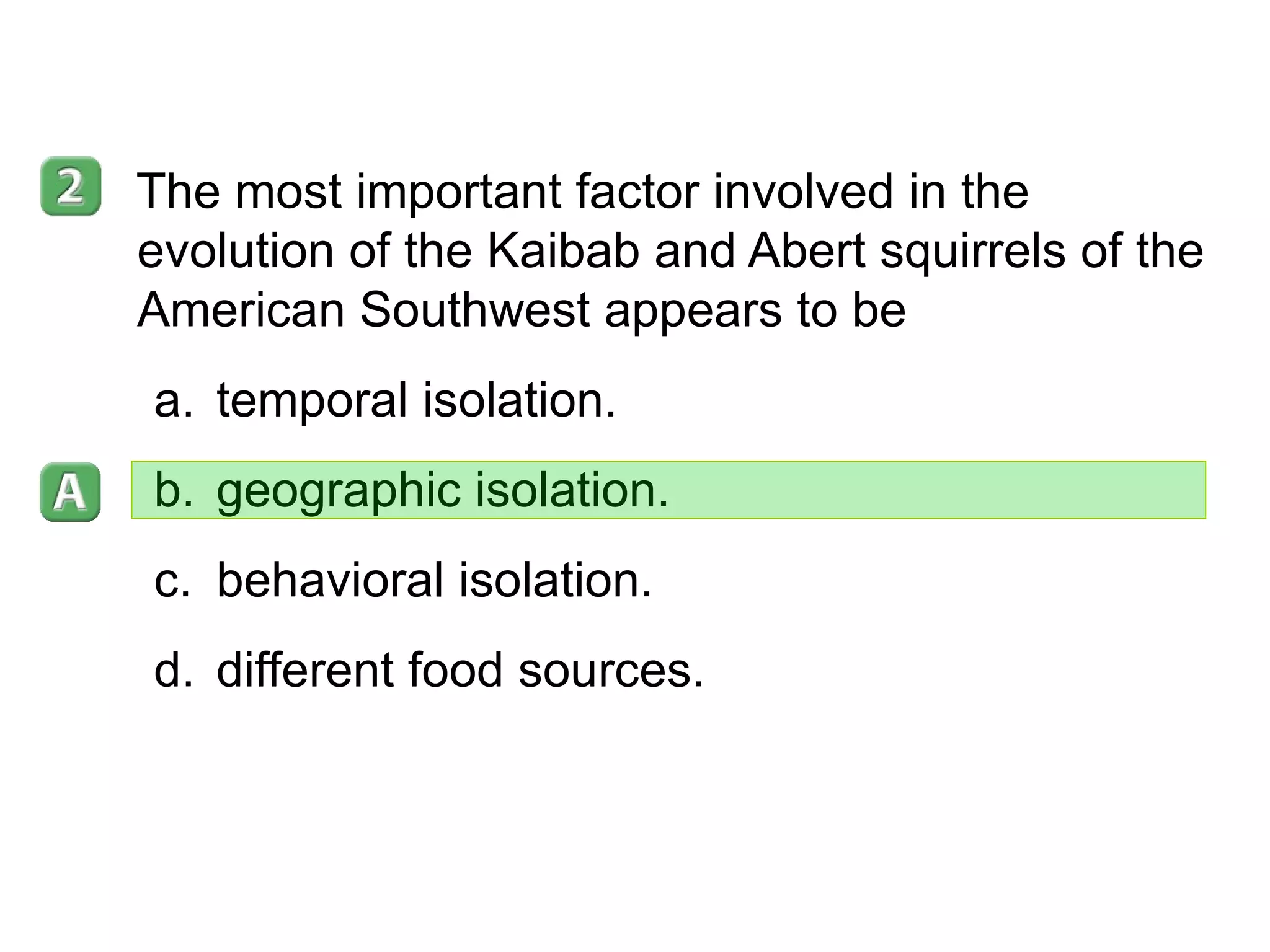 16- 3 The most important factor involved in the evolution of the Kaibab and Abert squirrels of the American Southwest appears to be temporal isolation. geographic isolation. behavioral isolation. different food sources. 