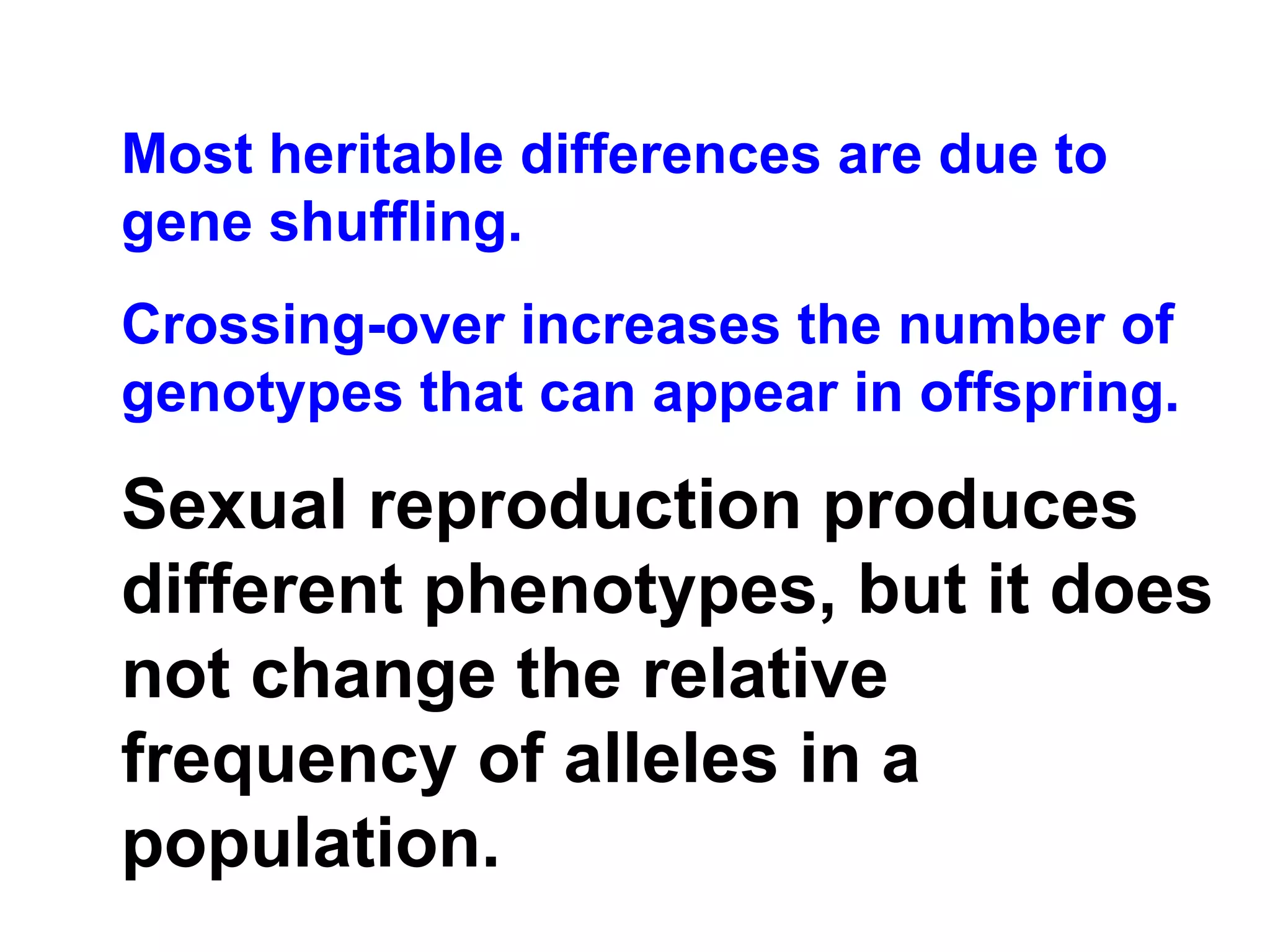 Most heritable differences are due to gene shuffling. Crossing-over increases the number of genotypes that can appear in offspring. Sexual reproduction produces different phenotypes, but it does not change the relative frequency of alleles in a population. 