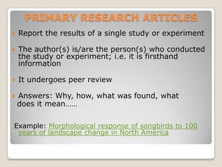 PRIMARY RESEARCH ARTICLES
   Report the results of a single study or experiment

   The author(s) is/are the person(s) who conducted
    the study or experiment; i.e. it is firsthand
    information

   It undergoes peer review

   Answers: Why, how, what was found, what
    does it mean……

Example: Morphological response of songbirds to 100
 years of landscape change in North America
 