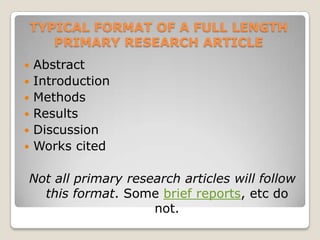 TYPICAL FORMAT OF A FULL LENGTH
       PRIMARY RESEARCH ARTICLE
   Abstract
   Introduction
   Methods
   Results
   Discussion
   Works cited

Not all primary research articles will follow
  this format. Some brief reports, etc do
                    not.
 