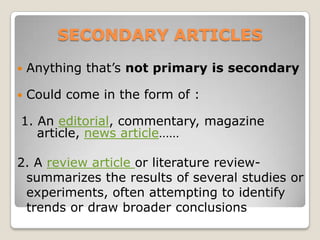 SECONDARY ARTICLES
   Anything that’s not primary is secondary

   Could come in the form of :

1. An editorial, commentary, magazine
   article, news article……

2. A review article or literature review-
 summarizes the results of several studies or
 experiments, often attempting to identify
 trends or draw broader conclusions
 