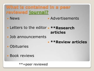 What is contained in a peer
reviewed journal?
   News                      Advertisements

 Letters to the editor  **Research
                          articles
 Job announcements
                         **Review articles
 Obituaries


   Book reviews

        **=peer reviewed
 