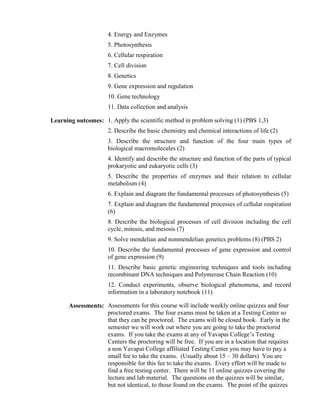 4. Energy and Enzymes
5. Photosynthesis
6. Cellular respiration
7. Cell division
8. Genetics
9. Gene expression and regulation
10. Gene technology
11. Data collection and analysis
Learning outcomes: 1. Apply the scientific method in problem solving (1) (PBS 1,3)
2. Describe the basic chemistry and chemical interactions of life (2)
3. Describe the structure and function of the four main types of
biological macromolecules (2)
4. Identify and describe the structure and function of the parts of typical
prokaryotic and eukaryotic cells (3)
5. Describe the properties of enzymes and their relation to cellular
metabolism (4)
6. Explain and diagram the fundamental processes of photosynthesis (5)
7. Explain and diagram the fundamental processes of cellular respiration
(6)
8. Describe the biological processes of cell division including the cell
cycle, mitosis, and meiosis (7)
9. Solve mendelian and nonmendelian genetics problems (8) (PBS 2)
10. Describe the fundamental processes of gene expression and control
of gene expression (9)
11. Describe basic genetic engineering techniques and tools including
recombinant DNA techniques and Polymerase Chain Reaction (10)
12. Conduct experiments, observe biological phenomena, and record
information in a laboratory notebook (11)
Assessments: Assessments for this course will include weekly online quizzes and four
proctored exams. The four exams must be taken at a Testing Center so
that they can be proctored. The exams will be closed book. Early in the
semester we will work out where you are going to take the proctored
exams. If you take the exams at any of Yavapai College’s Testing
Centers the proctoring will be free. If you are in a location that requires
a non Yavapai College affiliated Testing Center you may have to pay a
small fee to take the exams. (Usually about 15 – 30 dollars) You are
responsible for this fee to take the exams. Every effort will be made to
find a free testing center. There will be 11 online quizzes covering the
lecture and lab material. The questions on the quizzes will be similar,
but not identical, to those found on the exams. The point of the quizzes

 
