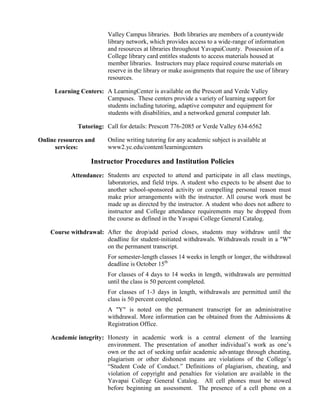 Valley Campus libraries. Both libraries are members of a countywide
library network, which provides access to a wide-range of information
and resources at libraries throughout YavapaiCounty. Possession of a
College library card entitles students to access materials housed at
member libraries. Instructors may place required course materials on
reserve in the library or make assignments that require the use of library
resources.
Learning Centers: A LearningCenter is available on the Prescott and Verde Valley
Campuses. These centers provide a variety of learning support for
students including tutoring, adaptive computer and equipment for
students with disabilities, and a networked general computer lab.
Tutoring: Call for details: Prescott 776-2085 or Verde Valley 634-6562
Online resources and
services:

Online writing tutoring for any academic subject is available at
www2.yc.edu/content/learningcenters

Instructor Procedures and Institution Policies
Attendance: Students are expected to attend and participate in all class meetings,
laboratories, and field trips. A student who expects to be absent due to
another school-sponsored activity or compelling personal reason must
make prior arrangements with the instructor. All course work must be
made up as directed by the instructor. A student who does not adhere to
instructor and College attendance requirements may be dropped from
the course as defined in the Yavapai College General Catalog.
Course withdrawal: After the drop/add period closes, students may withdraw until the
deadline for student-initiated withdrawals. Withdrawals result in a "W"
on the permanent transcript.
For semester-length classes 14 weeks in length or longer, the withdrawal
deadline is October 15th
For classes of 4 days to 14 weeks in length, withdrawals are permitted
until the class is 50 percent completed.
For classes of 1-3 days in length, withdrawals are permitted until the
class is 50 percent completed.
A "Y" is noted on the permanent transcript for an administrative
withdrawal. More information can be obtained from the Admissions &
Registration Office.
Academic integrity: Honesty in academic work is a central element of the learning
environment. The presentation of another individual’s work as one’s
own or the act of seeking unfair academic advantage through cheating,
plagiarism or other dishonest means are violations of the College’s
“Student Code of Conduct.” Definitions of plagiarism, cheating, and
violation of copyright and penalties for violation are available in the
Yavapai College General Catalog. All cell phones must be stowed
before beginning an assessment. The presence of a cell phone on a

 