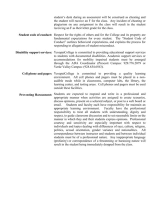 student’s desk during an assessment will be construed as cheating and
the student will receive an F for the class. Any incident of cheating or
plagiarism on any assignment in the class will result in the student
receiving an F as their letter grade for the class.
Student code of conduct: Respect for the rights of others and for the College and its property are
fundamental expectations for every student. The “Student Code of
Conduct” outlines behavioral expectations, and explains the process for
responding to allegations of student misconduct.
Disability support services: YavapaiCollege is committed to providing educational support services
to students with documented disabilities. Academic support services or
accommodations for mobility impaired students must be arranged
through the ADA Coordinator (Prescott Campus: 928.776.2079 or
Verde Valley Campus: (928.634.6563).
Cell phone and pager: YavapaiCollege is committed to providing a quality learning
environment. All cell phones and pagers must be placed in a nonaudible mode while in classrooms, computer labs, the library, the
learning center, and testing areas. Cell phones and pagers must be used
outside these facilities.
Preventing Harassment: Students are expected to respond and write in a professional and
appropriate manner when activities are assigned to create scenarios,
discuss opinions, present on a selected subject, or post to a web board or
email. Students and faculty each have responsibility for maintain an
appropriate learning environment. Faculty have the professional
responsibility to treat all students with understanding, dignity and
respect, to guide classroom discussion and to set reasonable limits on the
manner in which they and their students express opinions. Professional
courtesy and sensitivity are especially important with respect to
individuals and topics dealing with differences of race, culture, religion,
politics, sexual orientation, gender variance and nationalities. All
correspondence between instructor and students and between individual
students must be of a professional nature. Any inappropriate language
(profanity) or correspondence of a threatening or harassing nature will
result in the student being immediately dropped from the class.

 