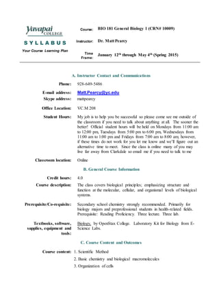 S Y L L A B U S
Your Course Learning Plan
Course: BIO 181 General Biology 1 (CRN# 10009)
Instructor: Dr. Matt Pearcy
Time
Frame:
January 12th through May 4th (Spring 2015)
A. Instructor Contact and Communications
Phone: 928-649-5486
E-mail address:
Skype address:
Matt.Pearcy@yc.edu
mattpearcy
Office Location: VC.M 208
Student Hours: My job is to help you be successful so please come see me outside of
the classroom if you need to talk about anything at all. The sooner the
better! Official student hours will be held on Mondays from 11:00 am
to 12:00 pm, Tuesdays from 5:00 pm to 6:00 pm, Wednesdays from
11:00 am to 1:00 pm and Fridays from 7:00 am to 8:00 am; however,
if these times do not work for you let me know and we’ll figure out an
alternative time to meet. Since the class is online many of you may
live far away from Clarkdale so email me if you need to talk to me
Classroom location: Online
B. General Course Information
Credit hours: 4.0
Course description: The class covers biological principles; emphasizing structure and
function at the molecular, cellular, and organismal levels of biological
systems.
Prerequisite/Co-requisite: Secondary school chemistry strongly recommended. Primarily for
biology majors and preprofessional students in health-related fields.
Prerequisite: Reading Proficiency. Three lecture. Three lab.
Textbooks, software,
supplies, equipment and
tools:
Biology, by OpenStax College. Laboratory Kit for Biology from E-
Science Labs.
C. Course Content and Outcomes
Course content: 1. Scientific Method
2. Basic chemistry and biological macromolecules
3. Organization of cells
 