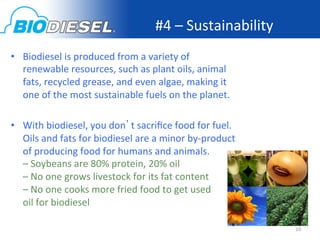 #4	
  –	
  Sustainability	
  
•  Biodiesel	
  is	
  produced	
  from	
  a	
  variety	
  of	
  
   renewable	
  resources,	
  such	
  as	
  plant	
  oils,	
  animal	
  
   fats,	
  recycled	
  grease,	
  and	
  even	
  algae,	
  making	
  it	
  
   one	
  of	
  the	
  most	
  sustainable	
  fuels	
  on	
  the	
  planet.	
  

•  With	
  biodiesel,	
  you	
  don’t	
  sacriﬁce	
  food	
  for	
  fuel.	
  
   Oils	
  and	
  fats	
  for	
  biodiesel	
  are	
  a	
  minor	
  by-­‐product                             	
  
   of	
  producing	
  food	
  for	
  humans	
  and	
  animals.	
  
   –	
  Soybeans	
  are	
  80%	
  protein,	
  20%	
  oil	
  
   –	
  No	
  one	
  grows	
  livestock	
  for	
  its	
  fat	
  content	
  
   –	
  No	
  one	
  cooks	
  more	
  fried	
  food	
  to	
  get	
  used	
  	
  	
  	
  	
  	
  	
  	
  	
  	
  
   oil	
  for	
  biodiesel	
  

                                                                                                                   10	
  
 