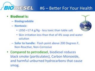 #6	
  –	
  Bejer	
  For	
  Your	
  Health	
  
•  Biodiesel	
  is:	
  
    –  Biodegradable	
  
    –  Nontoxic:	
  
        •  LD50	
  =17.4	
  g/Kg	
  -­‐	
  less	
  toxic	
  than	
  table	
  salt	
  
        •  Skin	
  irrita<on	
  less	
  than	
  that	
  of	
  4%	
  soap	
  and	
  water	
  
           solu<on	
  
    –  Safer	
  to	
  handle:	
  	
  Flash	
  point	
  above	
  200	
  Degrees	
  F,	
  
       Non-­‐Reac<ve,	
  Non-­‐Corrosive	
  
•  Compared	
  to	
  petrodiesel,	
  biodiesel	
  reduces	
  
   black	
  smoke	
  (par<culates),	
  Carbon	
  Monoxide,	
  
   and	
  harmful	
  unburned	
  hydrocarbons	
  that	
  cause	
  
   smog.	
  
 