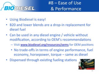 #8	
  –	
  Ease	
  of	
  Use	
  	
  
                                          &	
  Performance           	
  

•  Using	
  Biodiesel	
  is	
  easy!	
  
•  B20	
  and	
  lower	
  blends	
  are	
  a	
  drop-­‐in	
  replacement	
  for	
  
   diesel	
  fuel	
  
•  Can	
  be	
  used	
  in	
  any	
  diesel	
  engine	
  /	
  vehicle	
  without	
  
   modiﬁca<on,	
  according	
  to	
  OEM’s	
  recommenda<ons	
  
    –  Visit	
  www.biodiesel.org/resources/oems	
  for	
  OEM	
  posi<ons	
  
    •  No	
  trade-­‐oﬀs	
  in	
  terms	
  of	
  engine	
  performance,	
  fuel	
  
       economy,	
  horsepower,	
  torque	
  –	
  same	
  as	
  diesel	
  
•  Dispensed	
  through	
  exis<ng	
  fueling	
  sta<ons	
  

                                                                                   16	
  
 