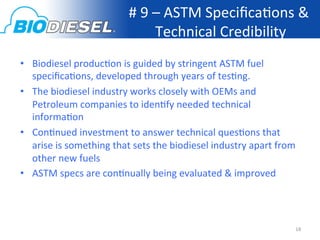 #	
  9	
  –	
  ASTM	
  Speciﬁca<ons	
  &	
  
                                               Technical	
  Credibility	
  
•  Biodiesel	
  produc<on	
  is	
  guided	
  by	
  stringent	
  ASTM	
  fuel	
  
   speciﬁca<ons,	
  developed	
  through	
  years	
  of	
  tes<ng.	
  
•  The	
  biodiesel	
  industry	
  works	
  closely	
  with	
  OEMs	
  and	
  
   Petroleum	
  companies	
  to	
  iden<fy	
  needed	
  technical	
  
   informa<on	
  
•  Con<nued	
  investment	
  to	
  answer	
  technical	
  ques<ons	
  that	
  
   arise	
  is	
  something	
  that	
  sets	
  the	
  biodiesel	
  industry	
  apart	
  from	
  
   other	
  new	
  fuels	
  
•  ASTM	
  specs	
  are	
  con<nually	
  being	
  evaluated	
  &	
  improved	
  




                                                                                               18	
  
 