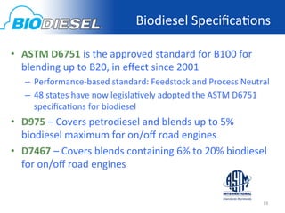 Biodiesel	
  Speciﬁca<ons	
  
                ASTM	
  Standards	
  for	
  Biodiesel	
  
•  ASTM	
  D6751	
  is	
  the	
  approved	
  standard	
  for	
  B100	
  for	
  
   blending	
  up	
  to	
  B20,	
  in	
  eﬀect	
  since	
  2001	
  
       –  Performance-­‐based	
  standard:	
  Feedstock	
  and	
  Process	
  Neutral	
  
       –  48	
  states	
  have	
  now	
  legisla<vely	
  adopted	
  the	
  ASTM	
  D6751	
  
          speciﬁca<ons	
  for	
  biodiesel	
  	
  
•  D975	
  –	
  Covers	
  petrodiesel	
  and	
  blends	
  up	
  to	
  5%	
  
   biodiesel	
  maximum	
  for	
  on/oﬀ	
  road	
  engines	
  	
  
•  D7467	
  –	
  Covers	
  blends	
  containing	
  6%	
  to	
  20%	
  biodiesel	
  
   for	
  on/oﬀ	
  road	
  engines	
  	
  

	
  
                                                                                         19	
  
 