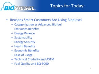 Topics	
  for	
  Today:	
  
	
  
•  Reasons	
  Smart	
  Customers	
  Are	
  Using	
  Biodiesel	
  
       –  Categoriza<on	
  as	
  Advanced	
  Biofuel	
  
       –  Emissions	
  Beneﬁts	
  
       –  Energy	
  Balance	
  
       –  Sustainability	
  
       –  Energy	
  Security	
  
       –  Health	
  Beneﬁts	
  
       –  Economic	
  Beneﬁts	
  
       –  Ease	
  of	
  usage	
  
       –  Technical	
  Credulity	
  and	
  ASTM	
  
       –  Fuel	
  Quality	
  and	
  BQ-­‐9000	
  
                                                                          2	
  
 
