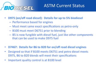 ASTM	
  Current	
  Status
                                                                     	
  

•  D975	
  (on/oﬀ	
  road	
  diesel):	
  	
  Details	
  for	
  up	
  to	
  5%	
  biodiesel	
  
    –  Performance	
  based	
  for	
  engines	
  
    –  Must	
  meet	
  same	
  exact	
  speciﬁca<ons	
  as	
  petro-­‐only	
  
    –  B100	
  must	
  meet	
  D6751	
  prior	
  to	
  blending	
  
    –  B5	
  is	
  now	
  fungible	
  with	
  diesel	
  fuel,	
  just	
  like	
  other	
  components	
  
         that	
  can	
  be	
  used	
  to	
  make	
  D975	
  fuel	
  
    	
  
•  D7467:	
  	
  Details	
  for	
  B6	
  to	
  B20	
  for	
  on/oﬀ	
  road	
  diesel	
  engines	
  
•  Designed	
  so	
  that	
  if	
  B100	
  meets	
  D6751	
  and	
  petro	
  diesel	
  meets	
  
   D975,	
  B6	
  to	
  B20	
  blends	
  will	
  meet	
  their	
  speciﬁca<ons	
  
•  Important	
  quality	
  control	
  is	
  at	
  B100	
  level	
  
 