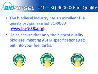 #10	
  –	
  BQ-­‐9000	
  &	
  Fuel	
  Quality	
  

•  The	
  biodiesel	
  industry	
  has	
  an	
  excellent	
  fuel	
  
   quality	
  program	
  called	
  BQ-­‐9000	
  
   (www.bq-­‐9000.org).	
  
•  Helps	
  ensure	
  that	
  only	
  the	
  highest	
  quality	
  
   biodiesel	
  mee<ng	
  ASTM	
  speciﬁca<ons	
  gets	
  
   put	
  into	
  your	
  fuel	
  tanks.	
  




                                                                        22	
  
 