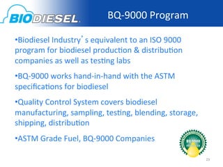 BQ-­‐9000	
  Program	
  

• Biodiesel	
  Industry’s	
  equivalent	
  to	
  an	
  ISO	
  9000	
  
program	
  for	
  biodiesel	
  produc<on	
  &	
  distribu<on	
  
companies	
  as	
  well	
  as	
  tes<ng	
  labs	
  
• BQ-­‐9000	
  works	
  hand-­‐in-­‐hand	
  with	
  the	
  ASTM	
  
speciﬁca<ons	
  for	
  biodiesel	
  
• Quality	
  Control	
  System	
  covers	
  biodiesel	
  
manufacturing,	
  sampling,	
  tes<ng,	
  blending,	
  storage,	
  
shipping,	
  distribu<on	
  
• ASTM	
  Grade	
  Fuel,	
  BQ-­‐9000	
  Companies	
  

                                                                         23	
  
 