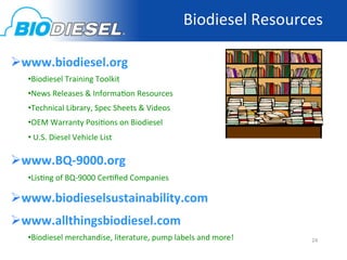 Biodiesel	
  Resources	
  

 www.biodiesel.org	
  
   • Biodiesel	
  Training	
  Toolkit	
  	
  
   • News	
  Releases	
  &	
  Informa<on	
  Resources	
  
   • Technical	
  Library,	
  Spec	
  Sheets	
  &	
  Videos	
  
   • OEM	
  Warranty	
  Posi<ons	
  on	
  Biodiesel	
  
   • 	
  U.S.	
  Diesel	
  Vehicle	
  List	
  

 www.BQ-­‐9000.org	
  	
  
   • Lis<ng	
  of	
  BQ-­‐9000	
  Cer<ﬁed	
  Companies	
  

 www.biodieselsustainability.com	
  
 www.allthingsbiodiesel.com	
  
   • Biodiesel	
  merchandise,	
  literature,	
  pump	
  labels	
  and	
  more!	
        24	
  
 