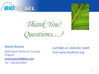 Thank You!
                                     Questions…? 	
  	
          	
  
                                                                 	
  
                                                                 	
  
           	
  	
  
                                                                 	
  
           	
  Rachel	
  Burton	
                                Call	
  NBB	
  at	
  1-­‐800-­‐841-­‐5849	
  
           	
  OEM	
  Diesel	
  Technician	
  Training	
  	
     Visit	
  www.biodiesel.org	
  
               Program	
  
           	
  wrenchwench@blast.com	
  
           	
  Tel: 	
  919-­‐444-­‐3495	
  
           	
  	
  
	
  	
                                                                                                           25	
  
 