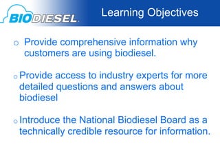 Learning Objectives

o  Provide comprehensive information why
   customers are using biodiesel.	
  

o  Provideaccess to industry experts for more
 detailed questions and answers about
 biodiesel	
  

o  Introducethe National Biodiesel Board as a
 technically credible resource for information.	
  
 