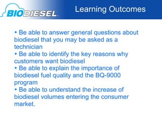 Learning Outcomes

  • Be able to answer general questions about
  biodiesel that you may be asked as a
  technician	
  
  • Be able to identify the key reasons why
  customers want biodiesel	
  
  • Be able to explain the importance of
  biodiesel fuel quality and the BQ-9000
  program	
  
  • Be able to understand the increase of
  biodiesel volumes entering the consumer
  market.	
  
 