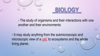 - The study of organisms and their interactions with one
another and their environments
- It may study anything from the submicroscopic and
microscopic view of a cell, to ecosystems and the whole
living planet.
 