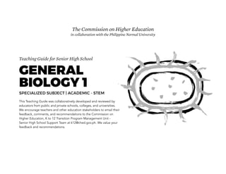 Teaching Guide for Senior High School
GENERAL
BIOLOGY 1
SPECIALIZED SUBJECT | ACADEMIC - STEM
This Teaching Guide was collaboratively developed and reviewed by
educators from public and private schools, colleges, and universities.
We encourage teachers and other education stakeholders to email their
feedback, comments, and recommendations to the Commission on
Higher Education, K to 12 Transition Program Management Unit -
Senior High School Support Team at k12@ched.gov.ph. We value your
feedback and recommendations.
The Commission on Higher Education
in collaboration with the Philippine Normal University
INITIAL RELEASE: 13 JUNE 2016
 