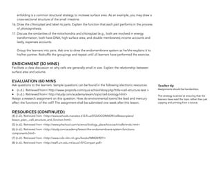 enfolding is a common structural strategy to increase surface area. As an example, you may draw a
cross-sectional structure of the small intestine.
16. Draw the chloroplast and label its parts. Explain the function that each part performs in the process
of photosynthesis.
17. Discuss the similarities of the mitochondria and chloroplast (e.g., both are involved in energy
transformation, both have DNA, high surface area, and double membranes).income accounts and
lastly, expenses accounts.  
 
Group the learners into pairs. Ask one to draw the endomembrane system as he/she explains it to
his/her partner. Reshuffle the groupings and repeat until all learners have performed the exercise.
ENRICHMENT (30 MINS)
Facilitate a class discussion on why cells are generally small in size. Explain the relationship between
surface area and volume.
EVALUATION (60 MINS
Ask questions to the learners. Sample questions can be found in the following electronic resources:
• (n.d.). Retrieved from< http://www.proprofs.com/quiz-school/story.php?title=cell-structure-test >
• (n.d.). Retrieved from< http://study.com/academy/exam/topic/cell-biology.html>
Assign a research assignment on this question: How do environmental toxins like lead and mercury
affect the functions of the cell? The assignment shall be submitted one week after this lesson.
RESOURCES (CONTINUED):
(4) (n.d.). Retrieved from <http://www.schools.manatee.k12.fl.us/072JOCONNOR/celllessonplans/
lesson_plan__cell_structure_and_function.html>
(5) (n.d.). Retrieved from <http://www.phschool.com/science/biology_place/biocoach/cells/endo.html>
(6) (n.d.). Retrieved from <http://study.com/academy/lesson/the-endomembrane-system-functions-
components.html>
(7) (n.d.). Retrieved from <http://www.ncbi.nlm.nih.gov/books/NBK26907/>
(8) (n.d.). Retrieved from <http://staff.um.edu.mt/acus1/01Compart.pdf> 
Teacher tip
Assignments should be handwritten.
This strategy is aimed at ensuring that the
learners have read the topic rather than just
copying and printing from a source.
 