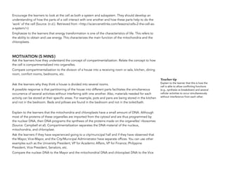 Encourage the learners to look at the cell as both a system and subsystem. They should develop an
understanding of how the parts of a cell interact with one another and how these parts help to do the
‘work’ of the cell (Source: (n.d.). Retrieved from <http://sciencenetlinks.com/lessons/cells-2-the-cell-as-
a-system/>)
Emphasize to the learners that energy transformation is one of the characteristics of life. This refers to
the ability to obtain and use energy. This characterizes the main function of the mitochondria and the
chloroplasts.
MOTIVATION (5 MINS)
Ask the learners how they understand the concept of compartmentalization. Relate the concept to how
the cell is compartmentalized into organelles.
Compare compartmentalization to the division of a house into a receiving room or sala, kitchen, dining
room, comfort rooms, bedrooms, etc.
Ask the learners why they think a house is divided into several rooms.
A possible response is that partitioning of the house into different parts facilitates the simultaneous
occurrence of several activities without interfering with one another. Also, materials needed for each
activity can be stored at their specific areas. For example, pots and pans are being stored in the kitchen
and not in the bedroom. Beds and pillows are found in the bedroom and not in the toilet/bath.
Explain to the learners that the mitochondria and chloroplasts have a small amount of DNA. Although
most of the proteins of these organelles are imported from the cytosol and are thus programmed by
the nuclear DNA, their DNA programs the synthesis of the proteins made on the organelles’ ribosomes
(Source: Campbell et al). Compartmentalization separates the DNA material of the nucleus,
mitochondria, and chloroplast.
Ask the learners if they have experienced going to a city/municipal hall and if they have observed that
the Mayor, Vice-Mayor, and the City/Municipal Administrator have separate offices. You can use other
examples such as the University President, VP for Academic Affairs, VP for Finance; Philippine
President, Vice President, Senators, etc.
Compare the nuclear DNA to the Mayor and the mitochondrial DNA and chloroplast DNA to the Vice  
Teacher tip
Explain to the learner that this is how the
cell is able to allow conflicting functions
(e.g., synthesis vs breakdown) and several
cellular activities to occur simultaneously
without interference from each other.
 