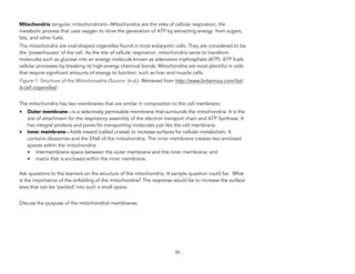 Mitochondria (singular, mitochondrion)—Mitochondria are the sites of cellular respiration, the
metabolic process that uses oxygen to drive the generation of ATP by extracting energy from sugars,
fats, and other fuels.
The mitochondria are oval-shaped organelles found in most eukaryotic cells. They are considered to be
the ‘powerhouses’ of the cell. As the site of cellular respiration, mitochondria serve to transform
molecules such as glucose into an energy molecule known as adenosine triphosphate (ATP). ATP fuels
cellular processes by breaking its high-energy chemical bonds. Mitochondria are most plentiful in cells
that require significant amounts of energy to function, such as liver and muscle cells.
Figure 1: Structure of the Mitochonsdria (Source: (n.d.). Retrieved from http://www.britannica.com/list/
6-cell-organelles)
The mitochondria has two membranes that are similar in composition to the cell membrane:
• Outer membrane—is a selectively permeable membrane that surrounds the mitochondria. It is the
site of attachment for the respiratory assembly of the electron transport chain and ATP Synthase. It
has integral proteins and pores for transporting molecules just like the cell membrane
• Inner membrane—folds inward (called cristae) to increase surfaces for cellular metabolism. It
contains ribosomes and the DNA of the mitochondria. The inner membrane creates two enclosed
spaces within the mitochondria:
• intermembrane space between the outer membrane and the inner membrane; and
• matrix that is enclosed within the inner membrane.
Ask questions to the learners on the structure of the mitochondria. A sample question could be: What
is the importance of the enfolding of the mitochondria? The response would be to increase the surface
area that can be ‘packed’ into such a small space.
Discuss the purpose of the mitochondrial membranes.
22
 