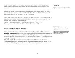 Mayor. The Mayor runs the city/municipality but the Vice Mayor also performs functions that are
specific to their positions. They need different offices (or compartments) to avoid conflict in their
functions.
Introduce the concept of surface area-volume ratio/relationship to the learners. Show a fruit to the
learners and explain that the outer surface of the fruit is the surface area. Peel the fruit and show them
what’s inside, explaining that the inside of the fruit is the volume.
Explain to the learners that surface area (SA) and volume (V) do not increase in the same manner. As an
object increases in size, its volume increases as the cube of its linear dimensions while surface area
increases as the square of its linear dimensions.
Example: If the initial starting point is the same: SA = 2; Volume = 2 (Ratio = 1:1)
A one-step increase will result to: SA = 22 = 4 while V = 23 = 8 (Ratio = 1:2)
INSTRUCTION/DELIVERY (30 MINS)
Explain and discuss the nature and functions of the Adenosine Triphosphate (ATP) to the learners.
Adenosine Triphosphate (ATP)—It is the major energy currency of the cell that provides the energy for
most of the energy-consuming activities of the cell. The ATP regulates many biochemical pathways.
Mechanism: When the third phosphate group of ATP is removed by hydrolysis, a substantial amount of
free energy is released.
ATP + H2O → ADP + Pi where ADP is adenosine diphosphate and Pi is inorganic phosphate
Group the learners into pairs. Ask one to draw the endomembrane system as he/she explains it to his/
her partner. Reshuffle the groupings and repeat until all learners have performed the exercise.
 
18
Teacher tip
Select a fruit that can be easily peeled like
calamansi or dalandan
Teacher tip
Ask questions to the learners while giving
the lecture.
If an LCD projector is not available, draw
the structure of the mitochondria and
chloroplast on the board.
 